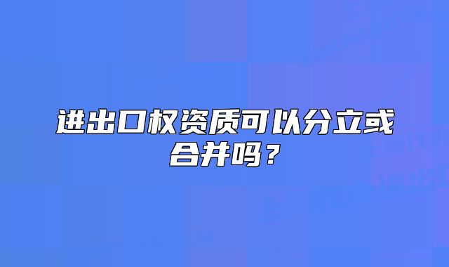 进出口权资质可以分立或合并吗?