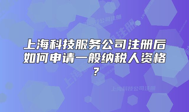 上海科技服务公司注册后如何申请一般纳税人资格?