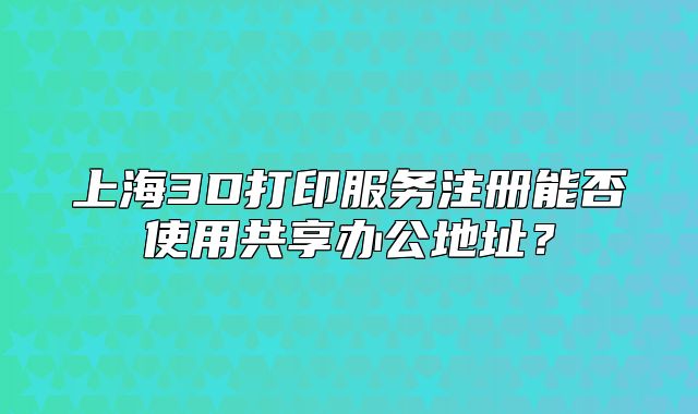 上海3D打印服务注册能否使用共享办公地址？