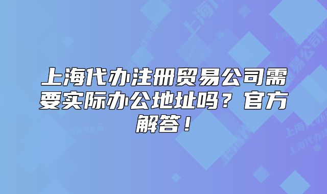 上海代办注册贸易公司需要实际办公地址吗？官方解答！