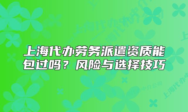 上海代办劳务派遣资质能包过吗?风险与选择技巧