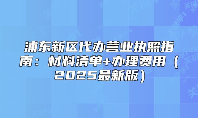 浦东新区代办营业执照指南:材料清单+办理费用(2025最新版)