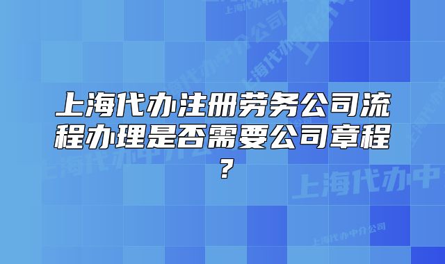 上海代办注册劳务公司流程办理是否需要公司章程?