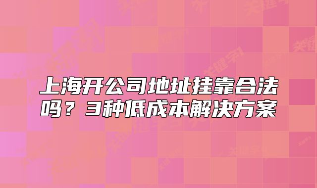 上海开公司地址挂靠合法吗?3种低成本解决方案