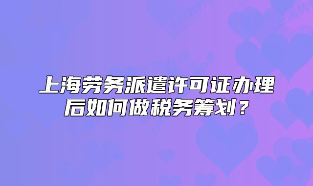 上海劳务派遣许可证办理后如何做税务筹划?