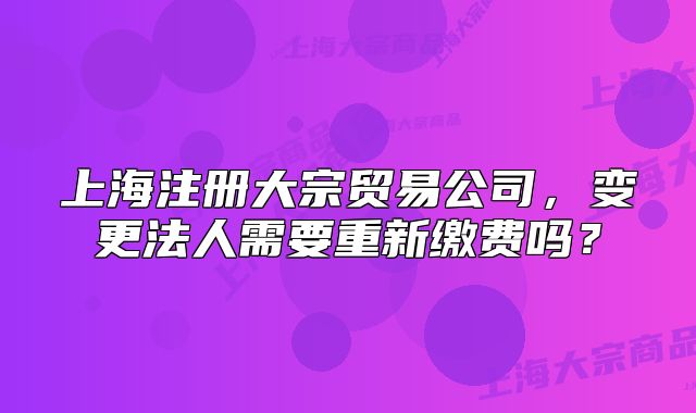 上海注册大宗贸易公司,变更法人需要重新缴费吗?