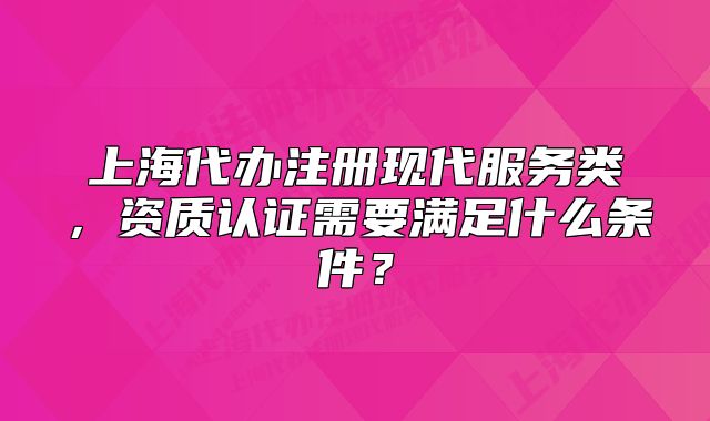上海代办注册现代服务类，资质认证需要满足什么条件？