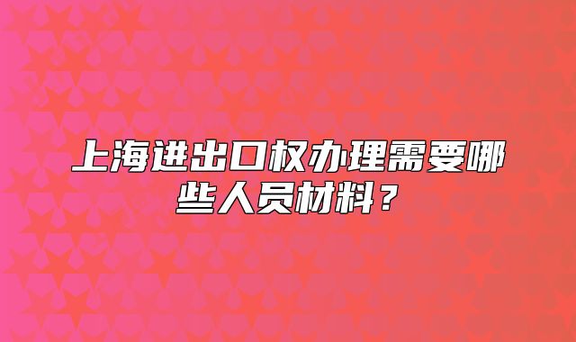 上海进出口权办理需要哪些人员材料？