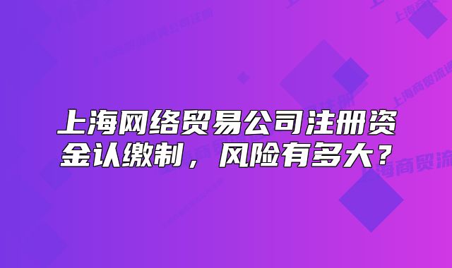 上海网络贸易公司注册资金认缴制,风险有多大?
