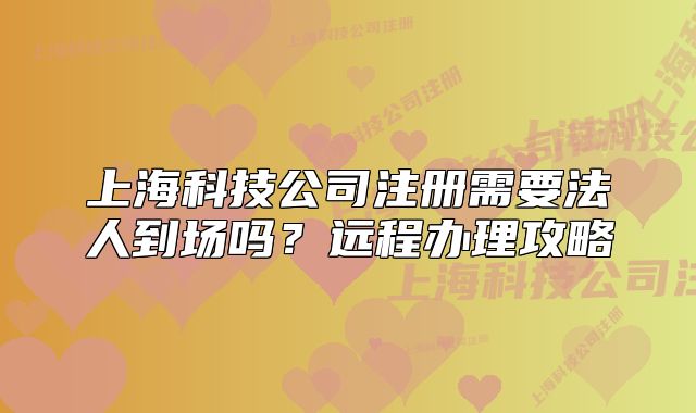 上海科技公司注册需要法人到场吗？远程办理攻略
