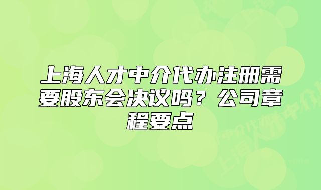 上海人才中介代办注册需要股东会决议吗？公司章程要点