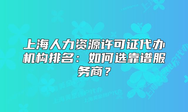 上海人力资源许可证代办机构排名:如何选靠谱服务商?