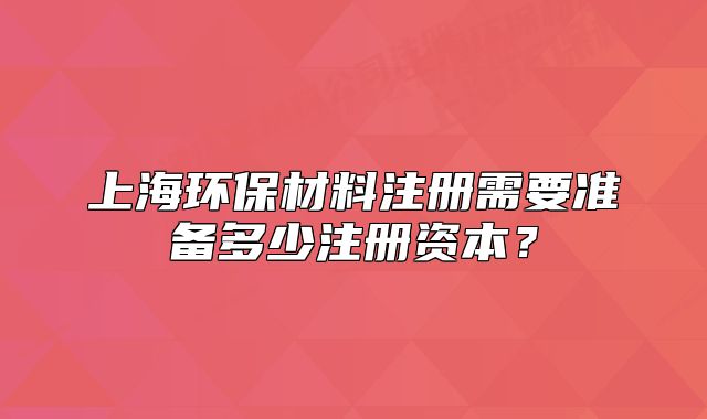 上海环保材料注册需要准备多少注册资本?