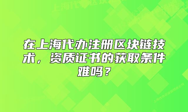 在上海代办注册区块链技术,资质证书的获取条件难吗?