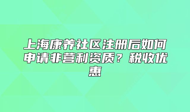 上海康养社区注册后如何申请非营利资质？税收优惠
