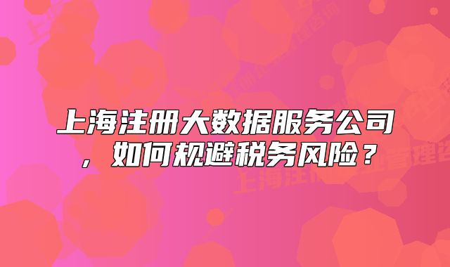 上海注册大数据服务公司,如何规避税务风险?