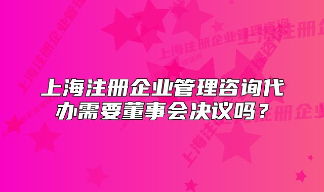 上海注册企业管理咨询代办需要董事会决议吗?