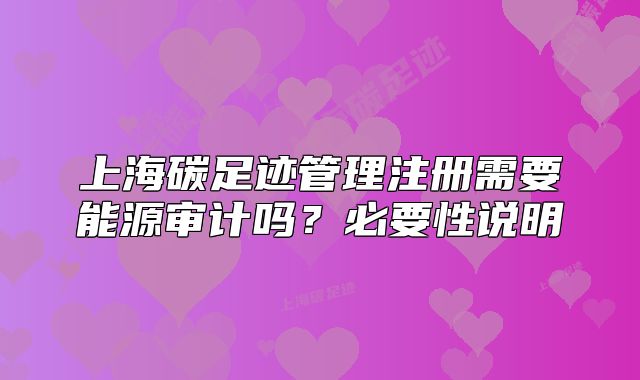 上海碳足迹管理注册需要能源审计吗?必要性说明