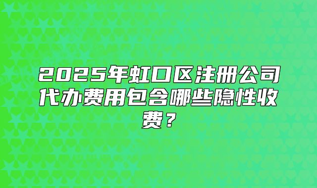 2025年虹口区注册公司代办费用包含哪些隐性收费？