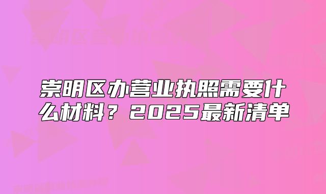 崇明区办营业执照需要什么材料？2025最新清单
