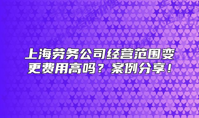 上海劳务公司经营范围变更费用高吗?案例分享!