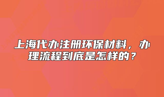 上海代办注册环保材料,办理流程到底是怎样的?