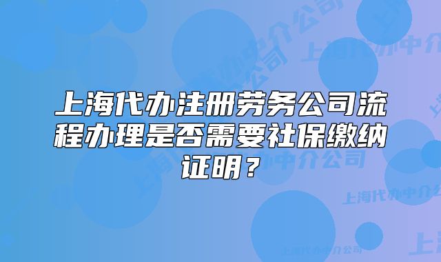 上海代办注册劳务公司流程办理是否需要社保缴纳证明？