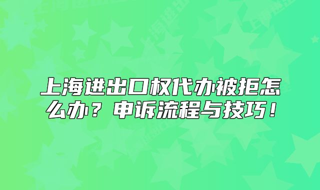 上海进出口权代办被拒怎么办?申诉流程与技巧!