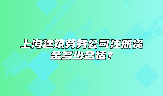 上海建筑劳务公司注册资金多少合适?