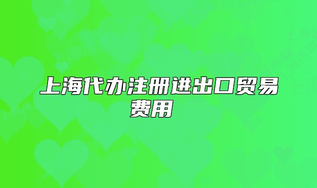 上海代办注册进出口贸易费用 