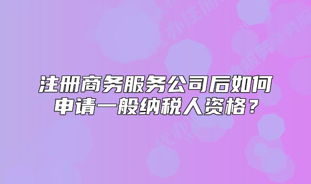 注册商务服务公司后如何申请一般纳税人资格？