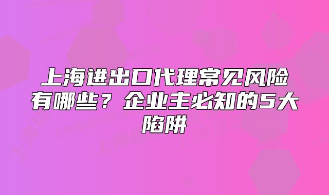 上海进出口代理常见风险有哪些?企业主必知的5大陷阱