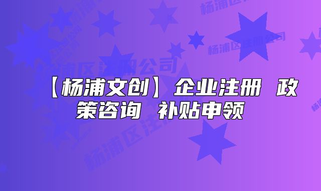 【杨浦文创】企业注册 政策咨询 补贴申领