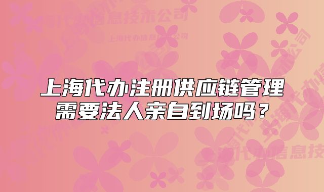 上海代办注册供应链管理需要法人亲自到场吗?
