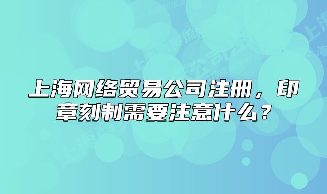 上海网络贸易公司注册,印章刻制需要注意什么?