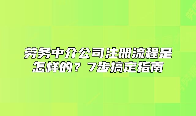劳务中介公司注册流程是怎样的？7步搞定指南