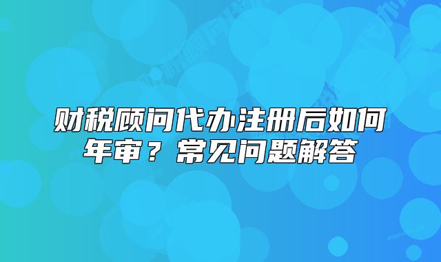 财税顾问代办注册后如何年审?常见问题解答