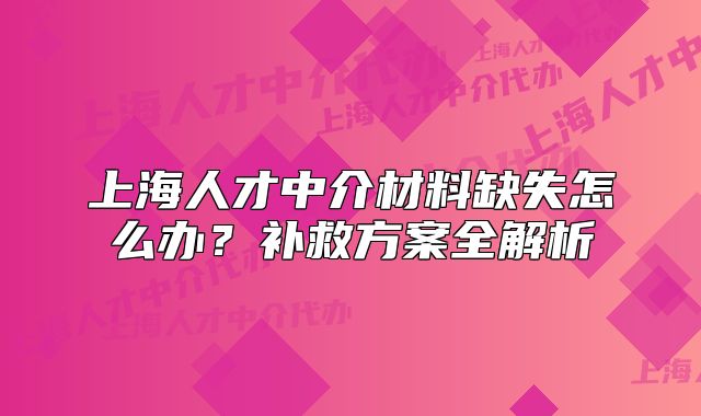 上海人才中介材料缺失怎么办?补救方案全解析