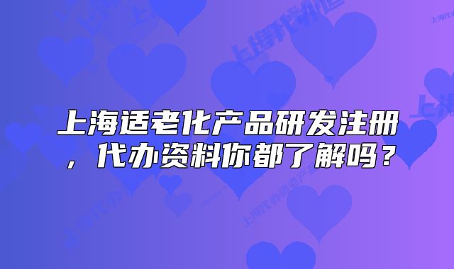上海适老化产品研发注册,代办资料你都了解吗?