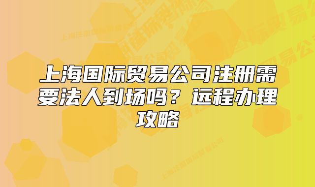 上海国际贸易公司注册需要法人到场吗?远程办理攻略