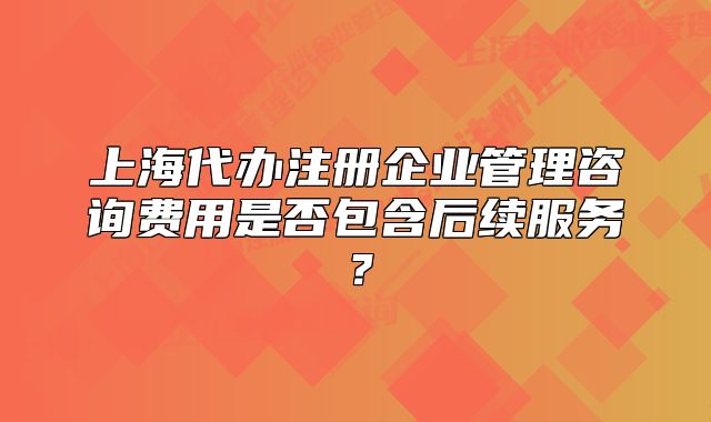 上海代办注册企业管理咨询费用是否包含后续服务?