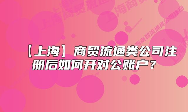 【上海】商贸流通类公司注册后如何开对公账户?