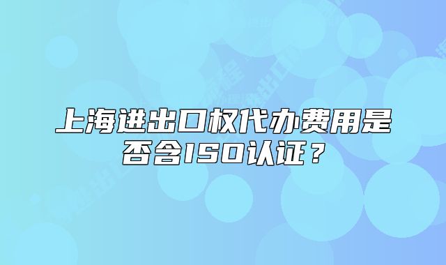 上海进出口权代办费用是否含ISO认证?