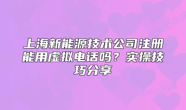 上海新能源技术公司注册能用虚拟电话吗?实操技巧分享