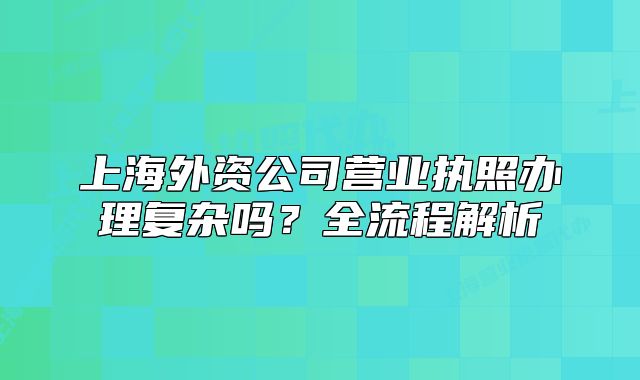 上海外资公司营业执照办理复杂吗?全流程解析
