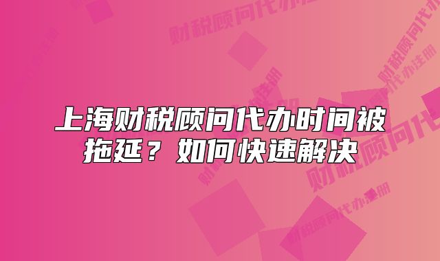 上海财税顾问代办时间被拖延？如何快速解决