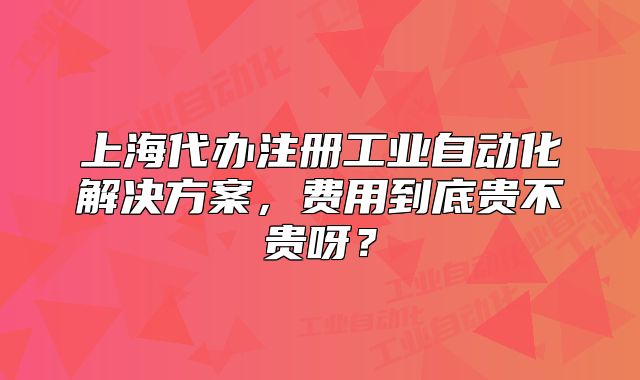 上海代办注册工业自动化解决方案,费用到底贵不贵呀?