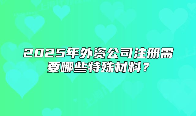 2025年外资公司注册需要哪些特殊材料？