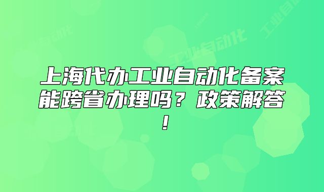 上海代办工业自动化备案能跨省办理吗?政策解答!