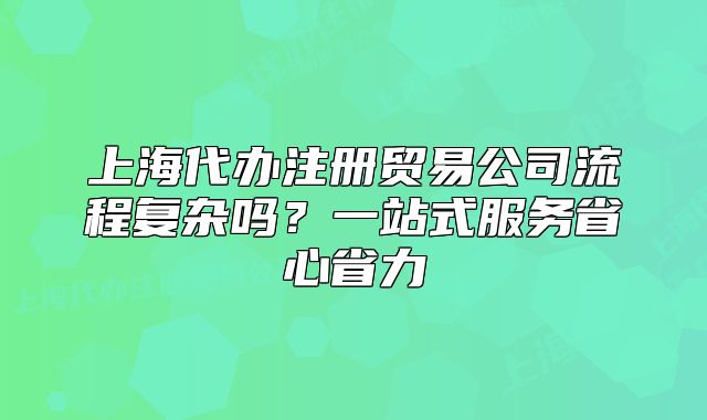 上海代办注册贸易公司流程复杂吗?一站式服务省心省力